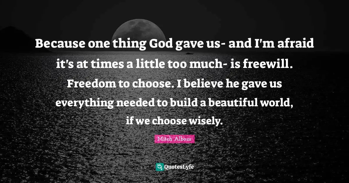 Mitch Albom Quotes: "Because one thing God gave us- and I'm afraid it's at times a little too much- is freewill. Freedom to choose. I believe he gave us everything needed to build a beautiful world, if we choose wisely."
