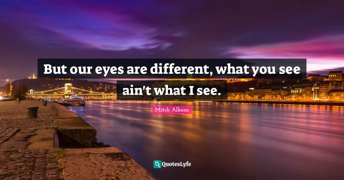 But our eyes are different, what you see ain't what I see.