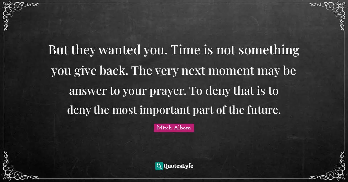 But they wanted you. Time is not something you give back. The very next moment may be answer to your prayer. To deny that is to deny the most important part of the future.