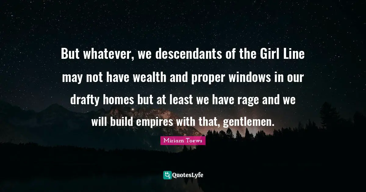 But whatever, we descendants of the Girl Line may not have wealth and proper windows in our drafty homes but at least we have rage and we will build empires with that, gentlemen.