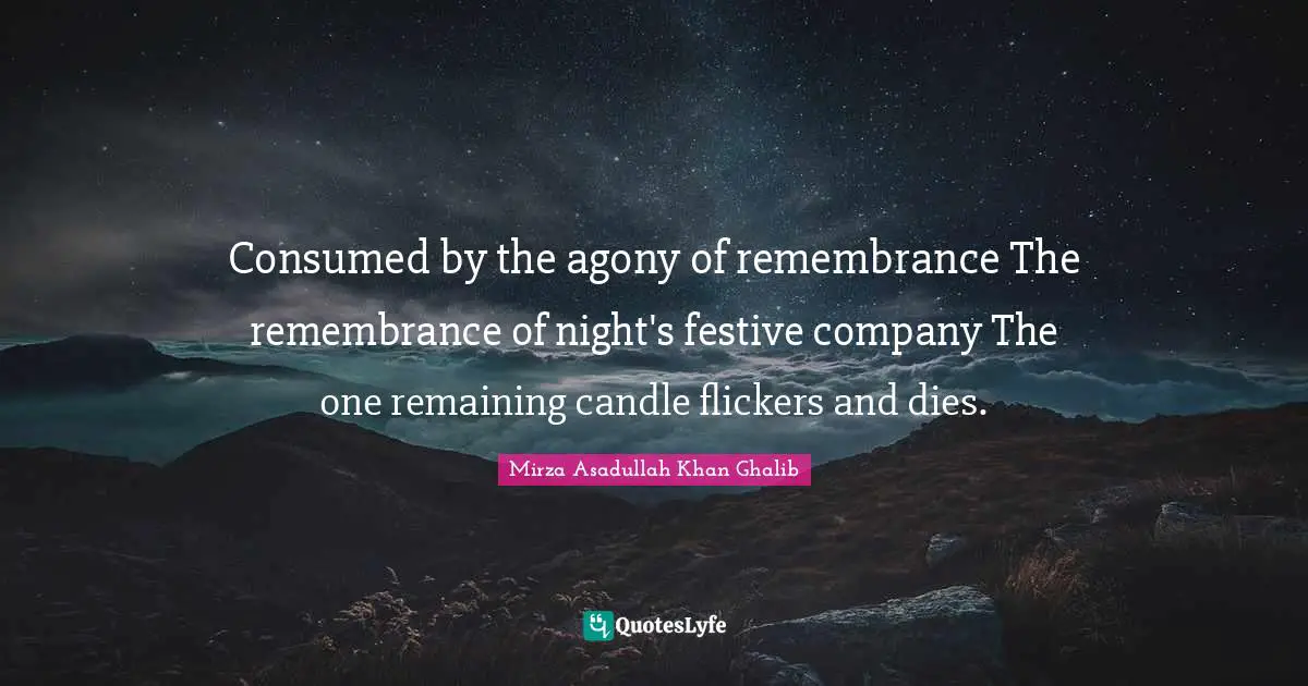Mirza Asadullah Khan Ghalib Quotes: "Consumed by the agony of remembrance The remembrance of night's festive company The one remaining candle flickers and dies."