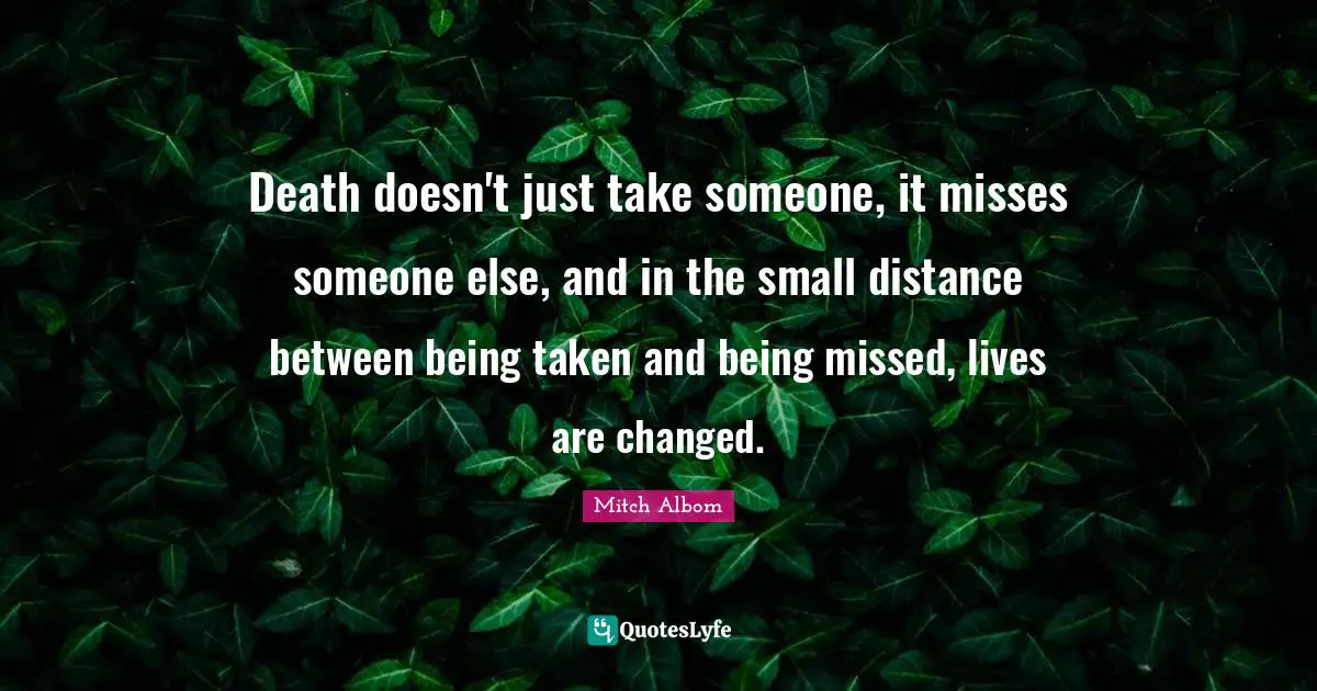 Missing Someone Quotes: "Death doesn't just take someone, it misses someone else, and in the small distance between being taken and being missed, lives are changed."