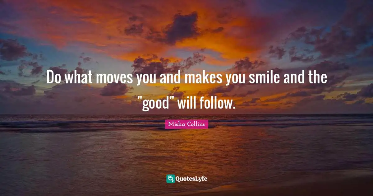 Do what moves you and makes you smile and the "good" will follow.