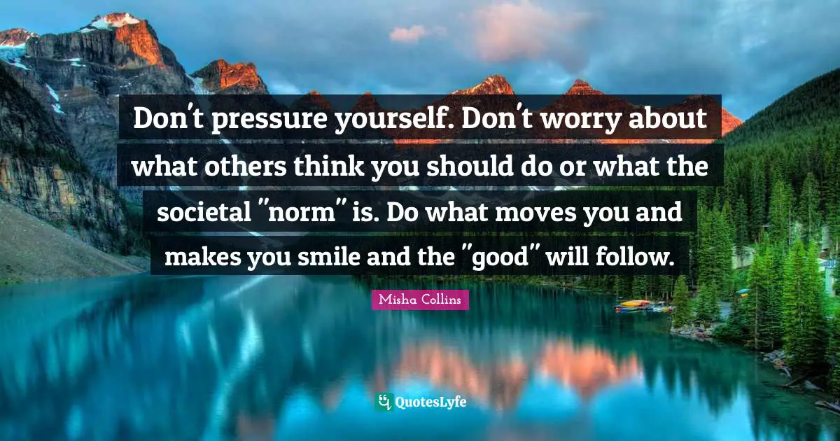 Pressure Quotes: "Don't pressure yourself. Don't worry about what others think you should do or what the societal "norm" is. Do what moves you and makes you smile and the "good" will follow."
