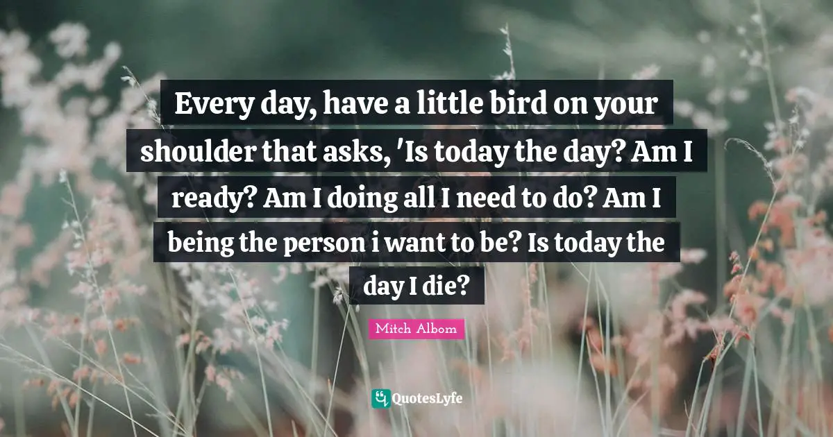 Every day, have a little bird on your shoulder that asks, 'Is today the day? Am I ready? Am I doing all I need to do? Am I being the person i want to be? Is today the day I die?