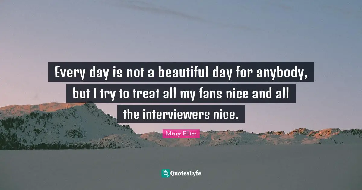 Every day is not a beautiful day for anybody, but I try to treat all my fans nice and all the interviewers nice.