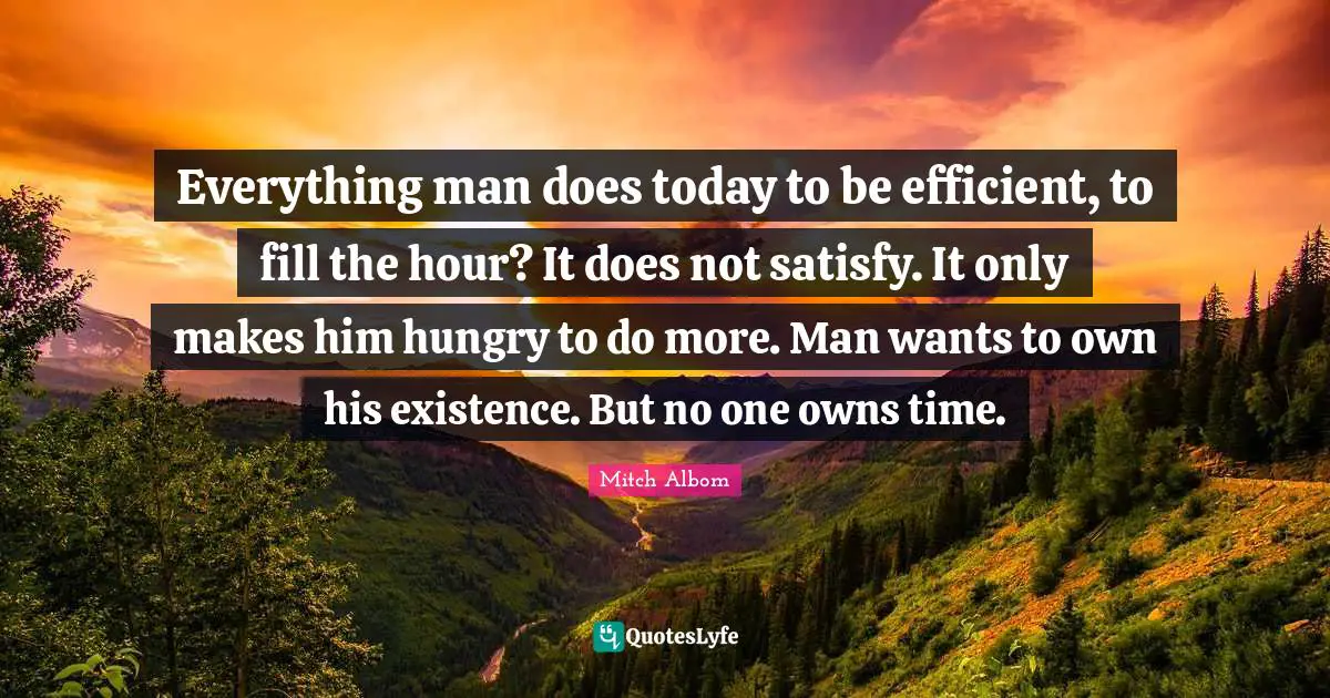 Everything man does today to be efficient, to fill the hour? It does not satisfy. It only makes him hungry to do more. Man wants to own his existence. But no one owns time.