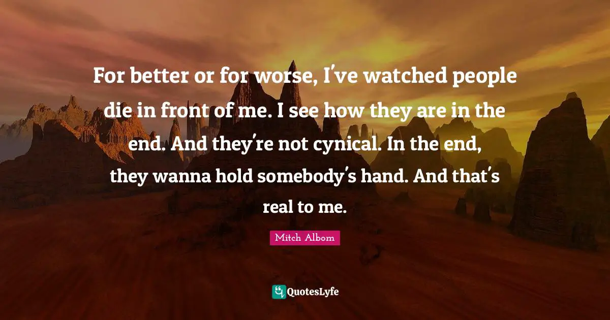 For better or for worse, I've watched people die in front of me. I see how they are in the end. And they're not cynical. In the end, they wanna hold somebody's hand. And that's real to me.