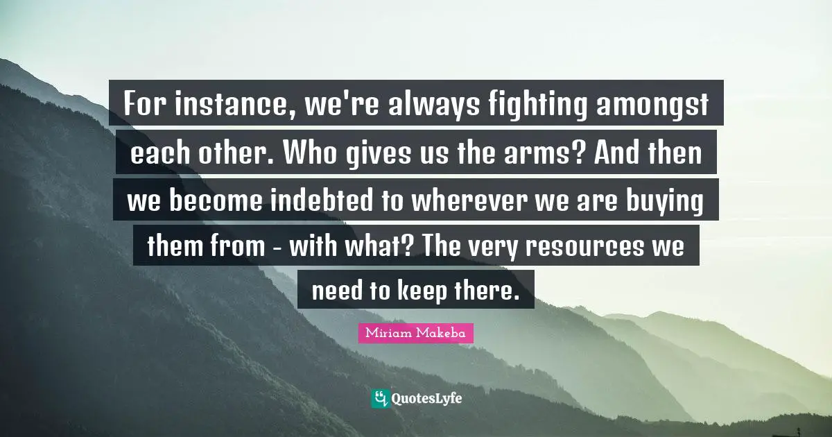 Indebted Quotes: "For instance, we're always fighting amongst each other. Who gives us the arms? And then we become indebted to wherever we are buying them from - with what? The very resources we need to keep there."