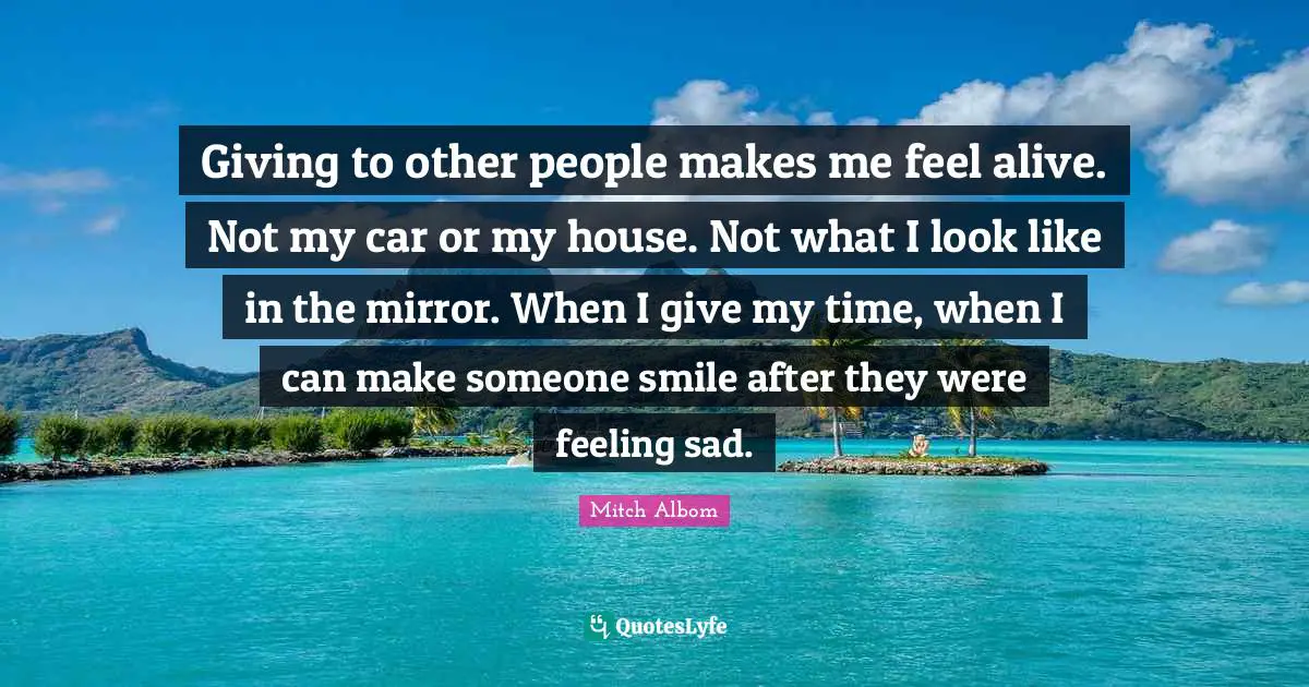 Giving to other people makes me feel alive. Not my car or my house. Not what I look like in the mirror. When I give my time, when I can make someone smile after they were feeling sad.