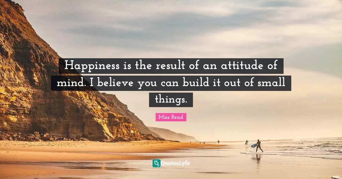 Happiness is the result of an attitude of mind. I believe you can build it out of small things.