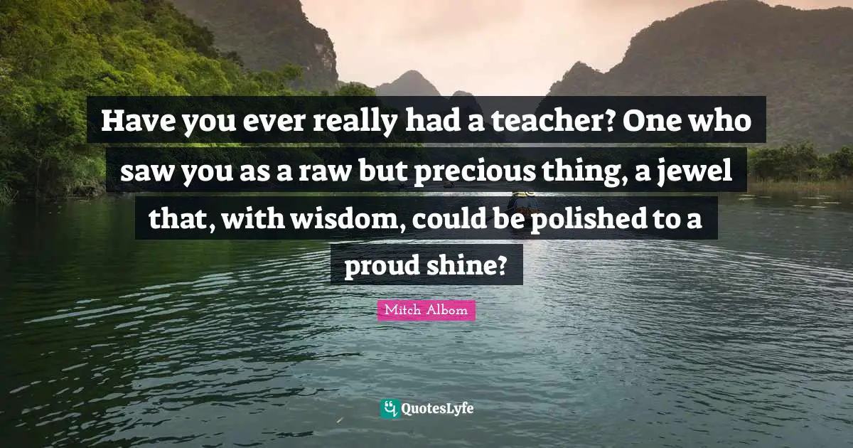 Have you ever really had a teacher? One who saw you as a raw but precious thing, a jewel that, with wisdom, could be polished to a proud shine?