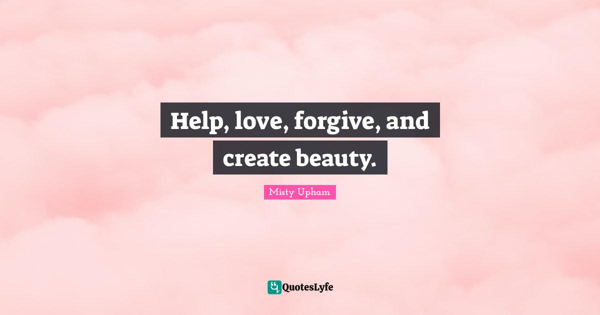 Help, love, forgive, and create beauty.