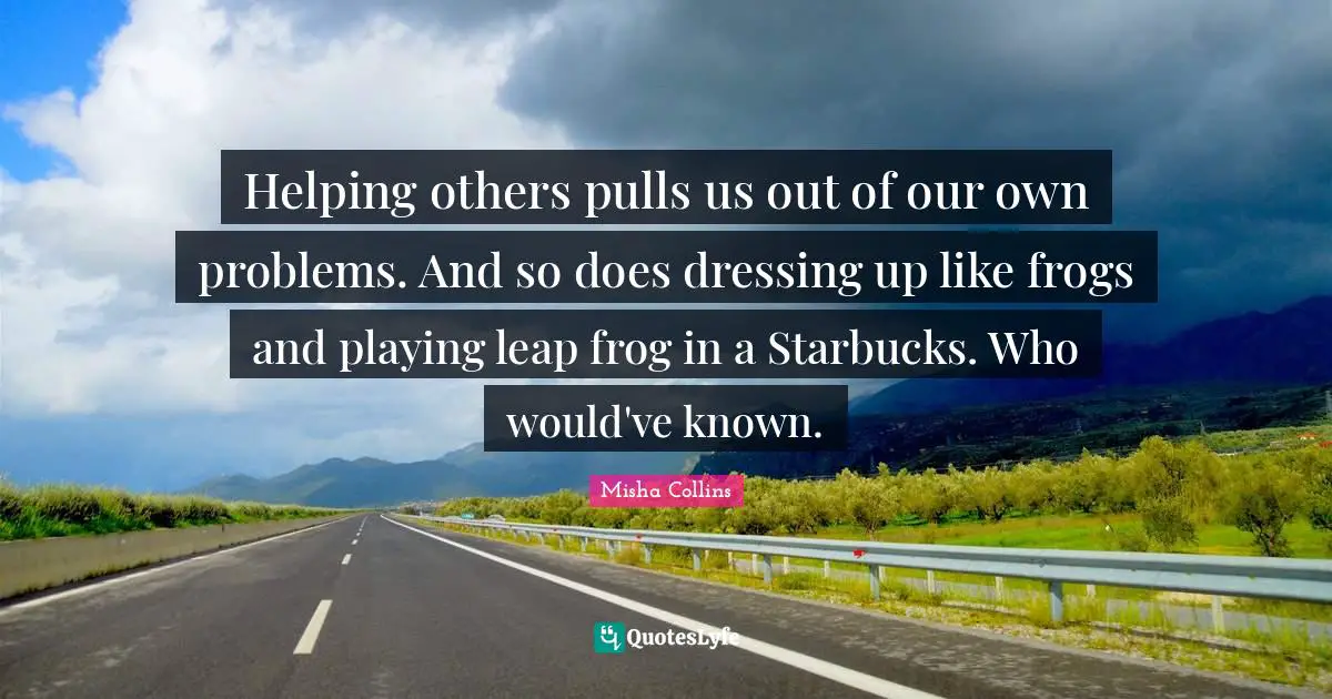 Starbucks Quotes: "Helping others pulls us out of our own problems. And so does dressing up like frogs and playing leap frog in a Starbucks. Who would've known."