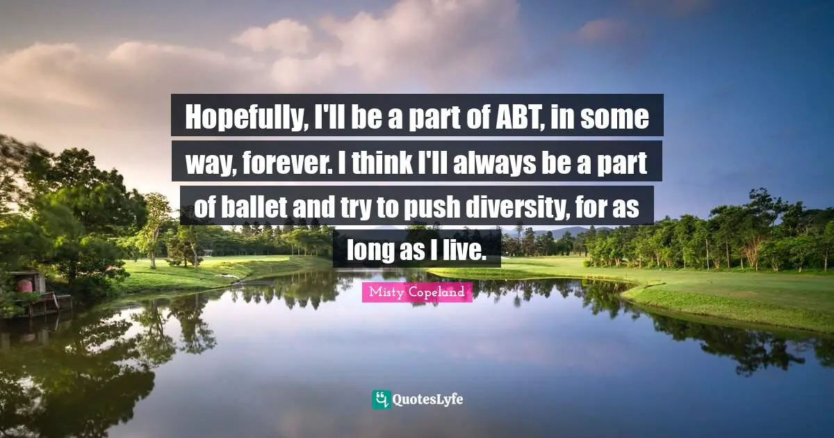 Misty Copeland Quotes: Hopefully, I'll be a part of ABT, in some way, forever. I think I'll always be a part of ballet and try to push diversity, for as long as I live.