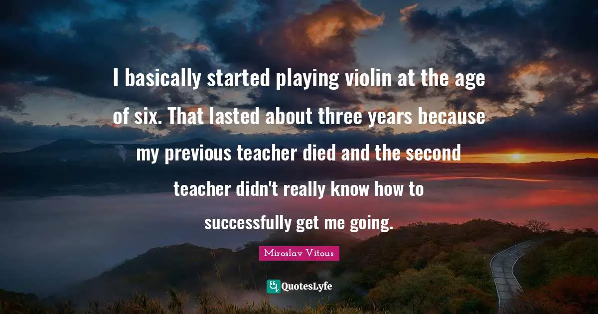 I basically started playing violin at the age of six. That lasted about three years because my previous teacher died and the second teacher didn't really know how to successfully get me going.