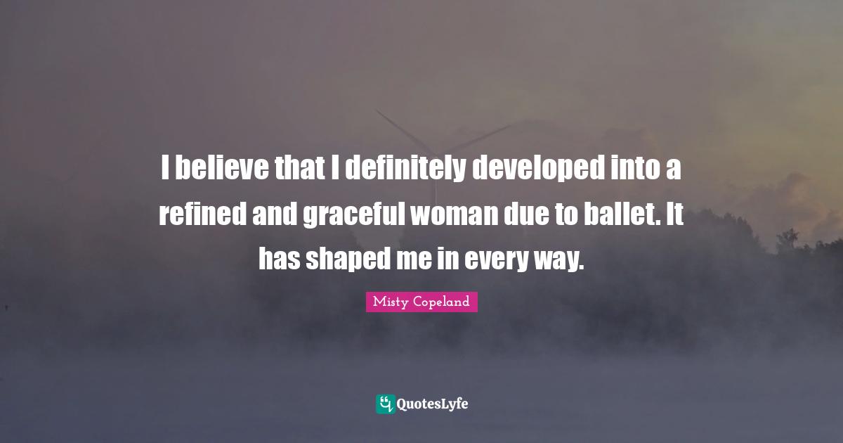 I believe that I definitely developed into a refined and graceful woman due to ballet. It has shaped me in every way.