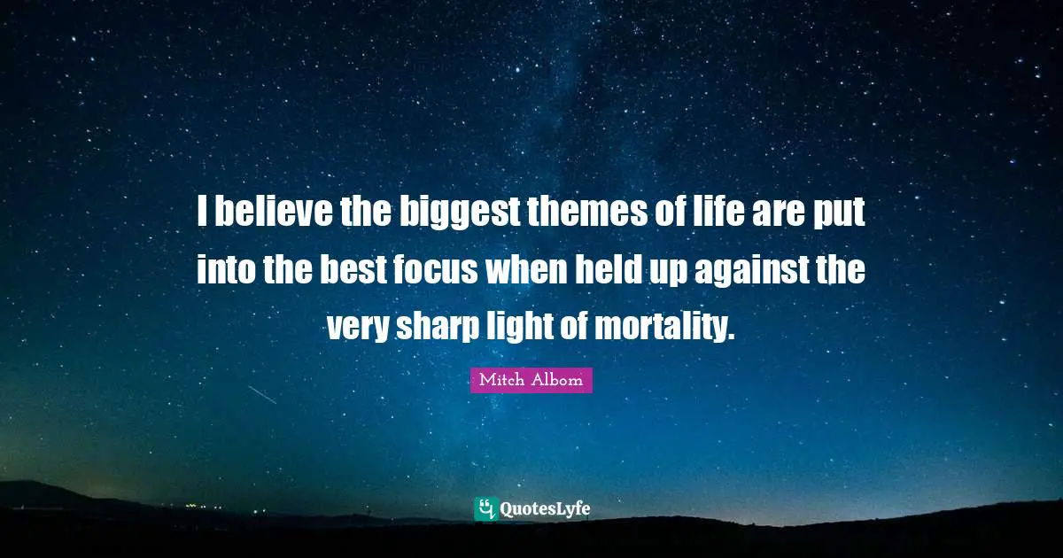 I believe the biggest themes of life are put into the best focus when held up against the very sharp light of mortality.