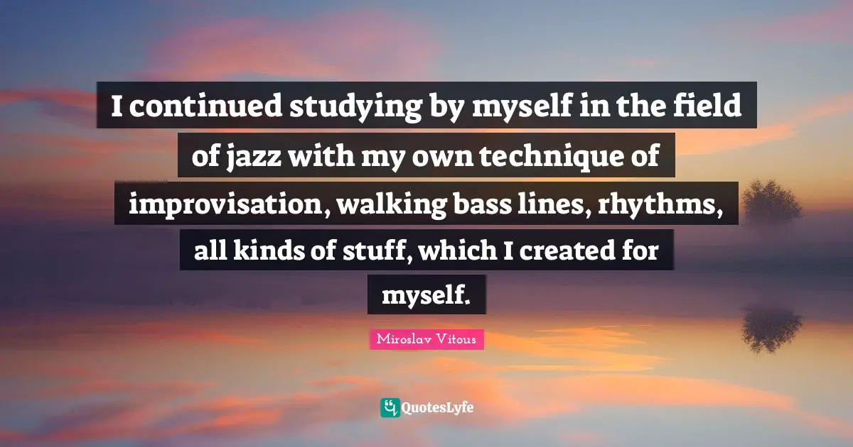 I continued studying by myself in the field of jazz with my own technique of improvisation, walking bass lines, rhythms, all kinds of stuff, which I created for myself.