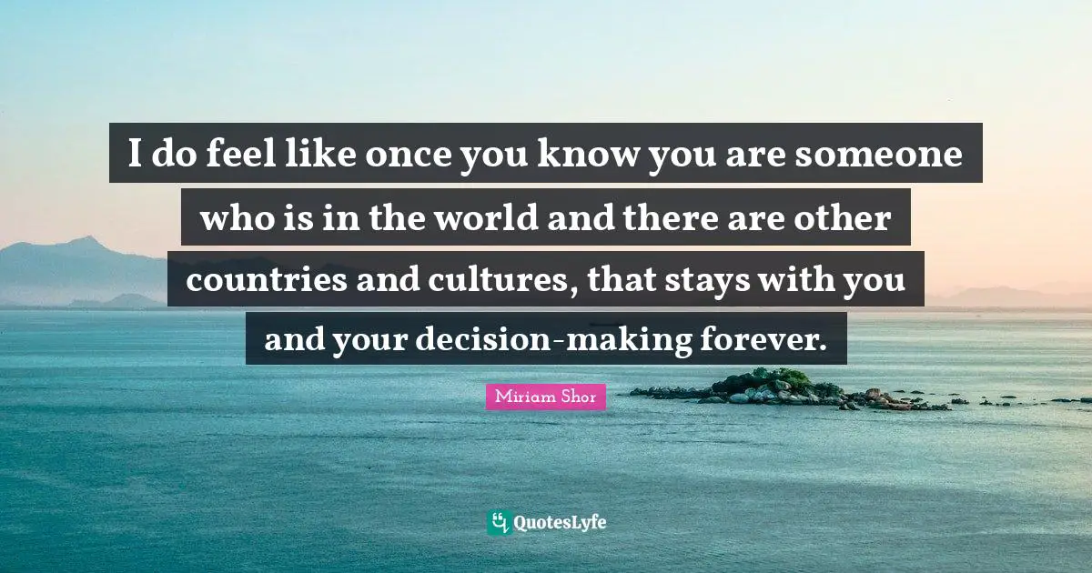 I do feel like once you know you are someone who is in the world and there are other countries and cultures, that stays with you and your decision-making forever.