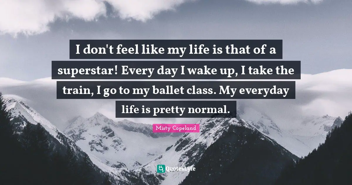 I don't feel like my life is that of a superstar! Every day I wake up, I take the train, I go to my ballet class. My everyday life is pretty normal.