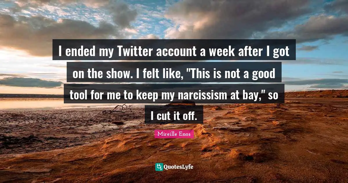 I ended my Twitter account a week after I got on the show. I felt like, "This is not a good tool for me to keep my narcissism at bay," so I cut it off.