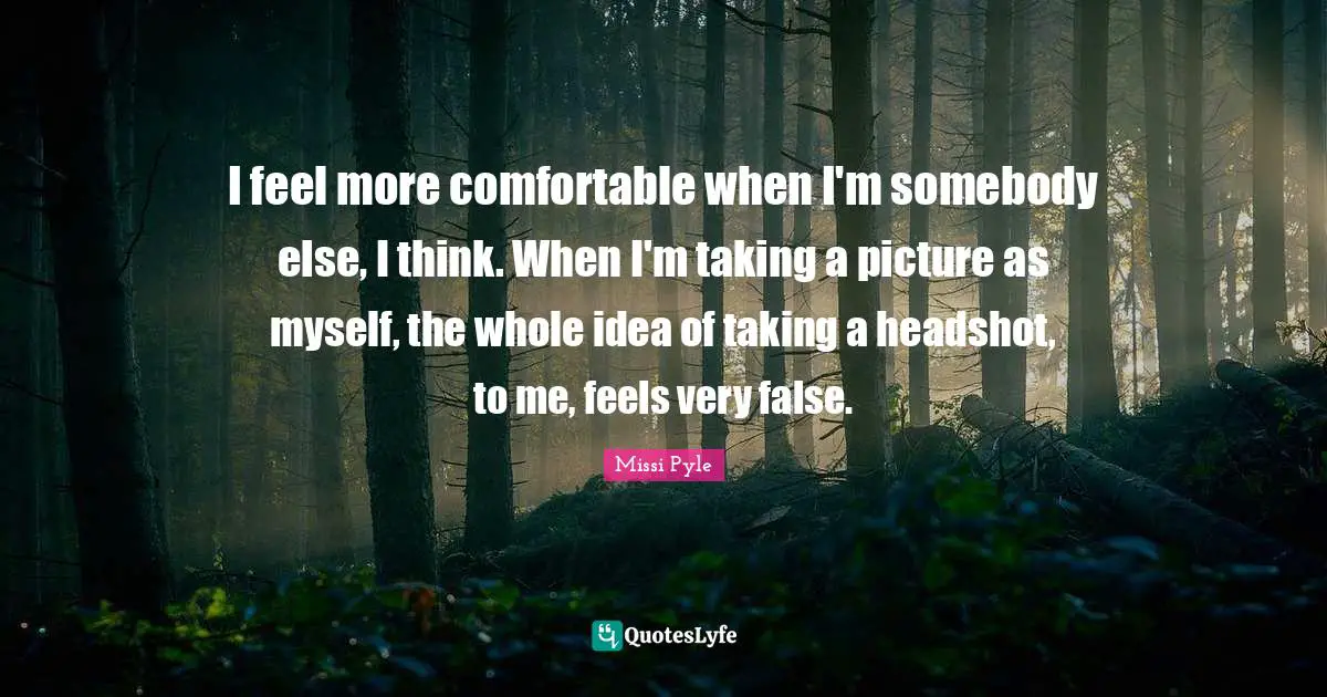 I feel more comfortable when I'm somebody else, I think. When I'm taking a picture as myself, the whole idea of taking a headshot, to me, feels very false.