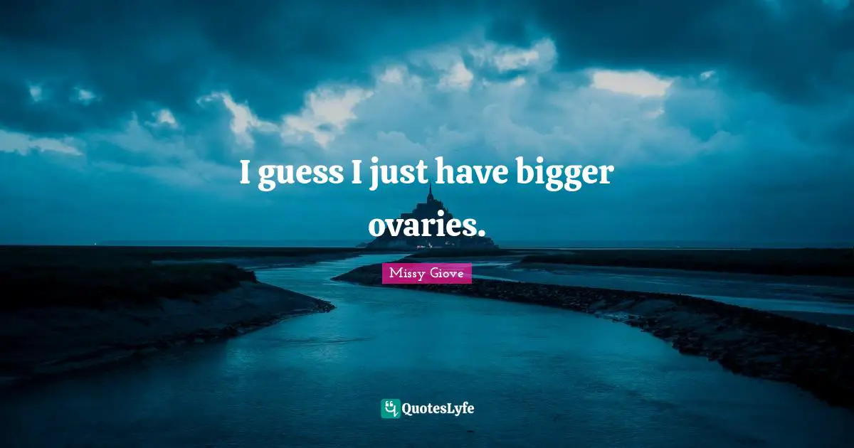 I guess I just have bigger ovaries.
