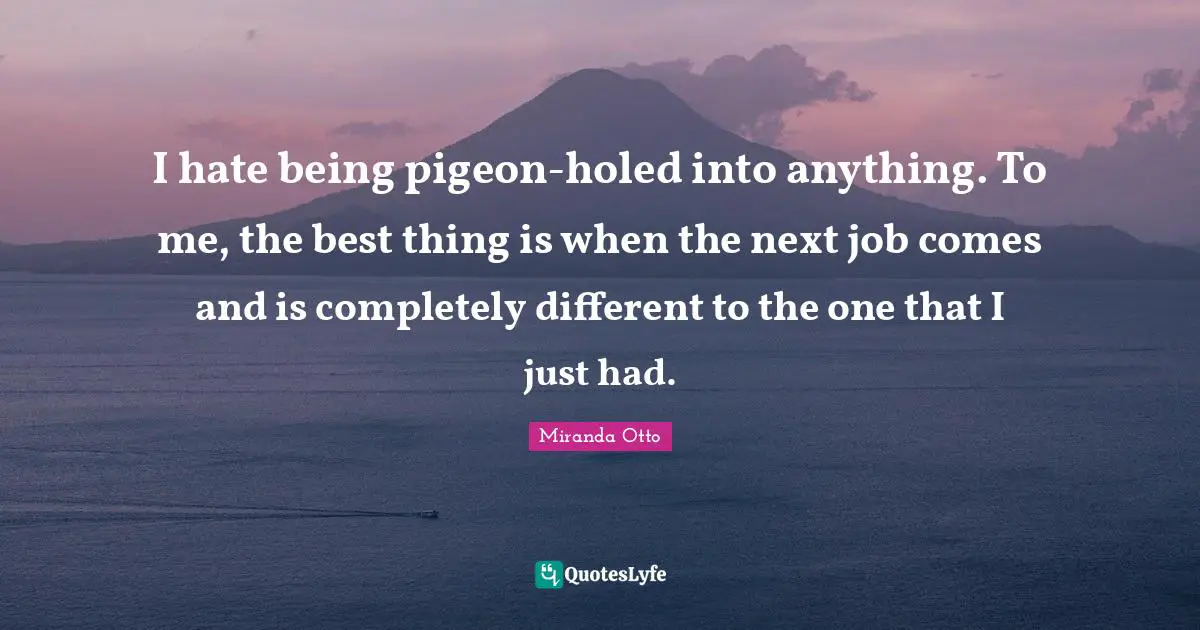 I hate being pigeon-holed into anything. To me, the best thing is when the next job comes and is completely different to the one that I just had.