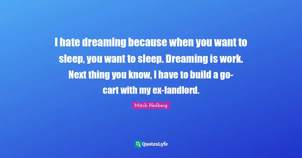I hate dreaming because when you want to sleep, you want to sleep. Dreaming is work. Next thing you know, I have to build a go-cart with my ex-landlord.