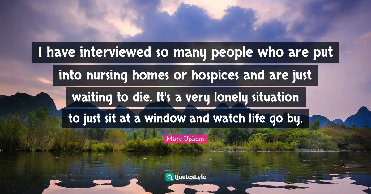 I have interviewed so many people who are put into nursing homes or hospices and are just waiting to die. It's a very lonely situation to just sit at a window and watch life go by.