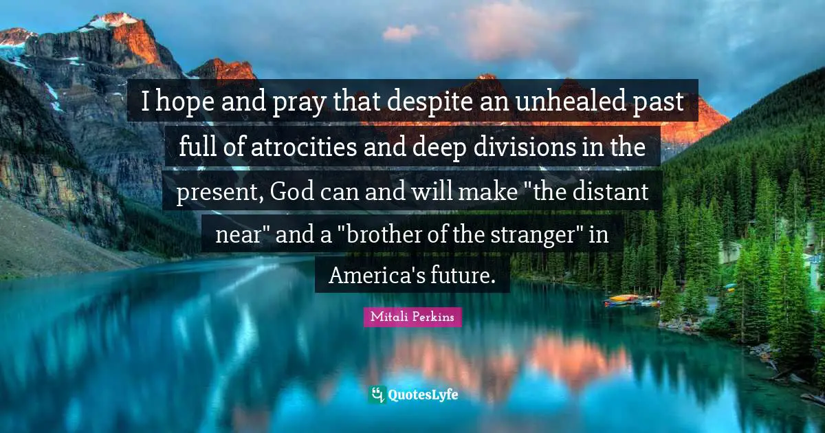 I hope and pray that despite an unhealed past full of atrocities and deep divisions in the present, God can and will make "the distant near" and a "brother of the stranger" in America's future.
