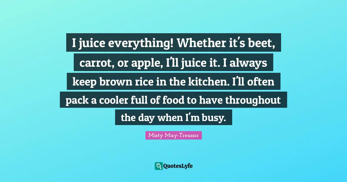 Misty May-Treanor Quotes: "I juice everything! Whether it's beet, carrot, or apple, I'll juice it. I always keep brown rice in the kitchen. I'll often pack a cooler full of food to have throughout the day when I'm busy."