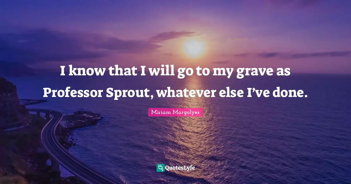 I know that I will go to my grave as Professor Sprout, whatever else I’ve done.