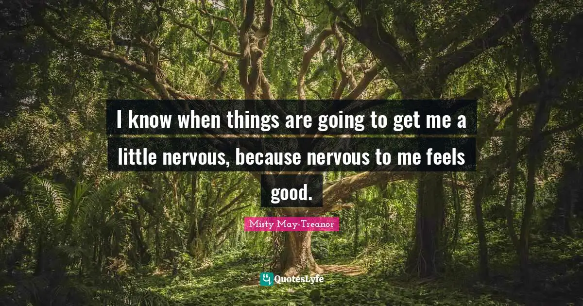 I know when things are going to get me a little nervous, because nervous to me feels good.