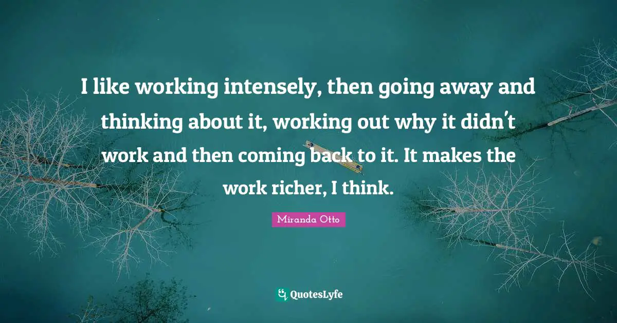 I like working intensely, then going away and thinking about it, working out why it didn't work and then coming back to it. It makes the work richer, I think.