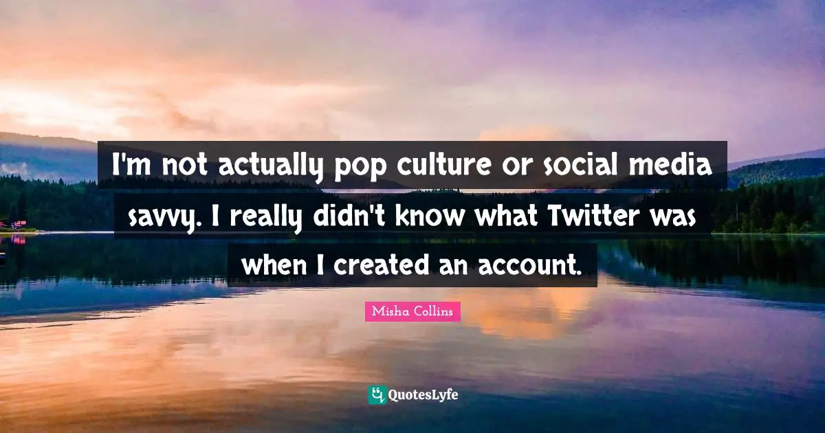 I'm not actually pop culture or social media savvy. I really didn't know what Twitter was when I created an account.