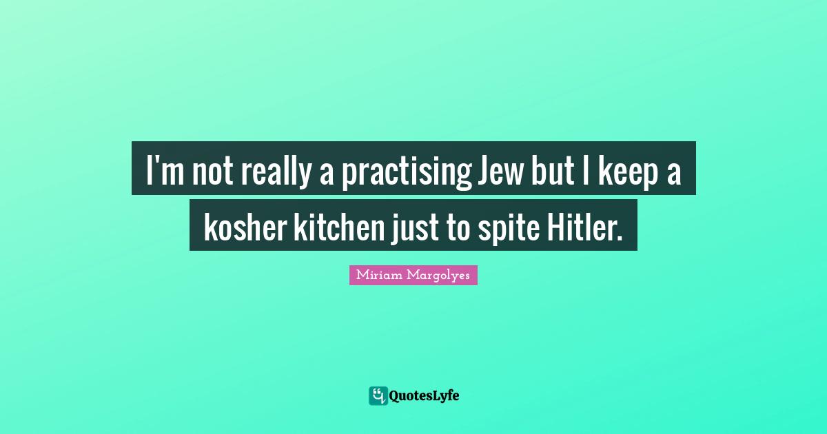 I'm not really a practising Jew but I keep a kosher kitchen just to spite Hitler.