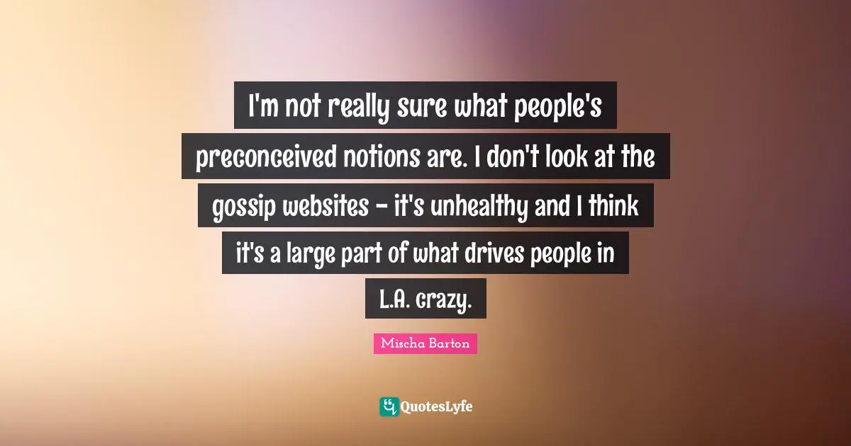 I'm not really sure what people's preconceived notions are. I don't look at the gossip websites - it's unhealthy and I think it's a large part of what drives people in L.A. crazy.