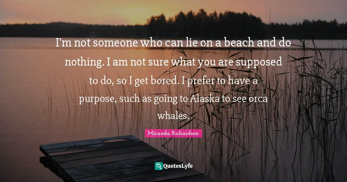 Miranda Richardson Quotes: "I'm not someone who can lie on a beach and do nothing. I am not sure what you are supposed to do, so I get bored. I prefer to have a purpose, such as going to Alaska to see orca whales."