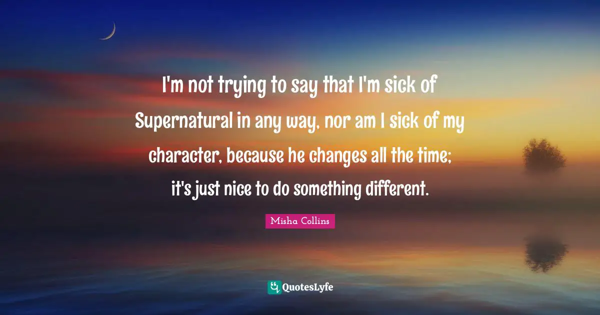 I'm not trying to say that I'm sick of Supernatural in any way, nor am I sick of my character, because he changes all the time; it's just nice to do something different.