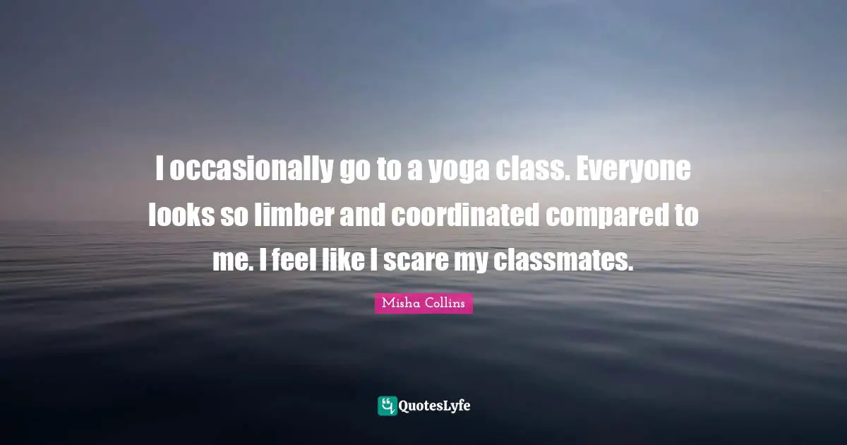I occasionally go to a yoga class. Everyone looks so limber and coordinated compared to me. I feel like I scare my classmates.