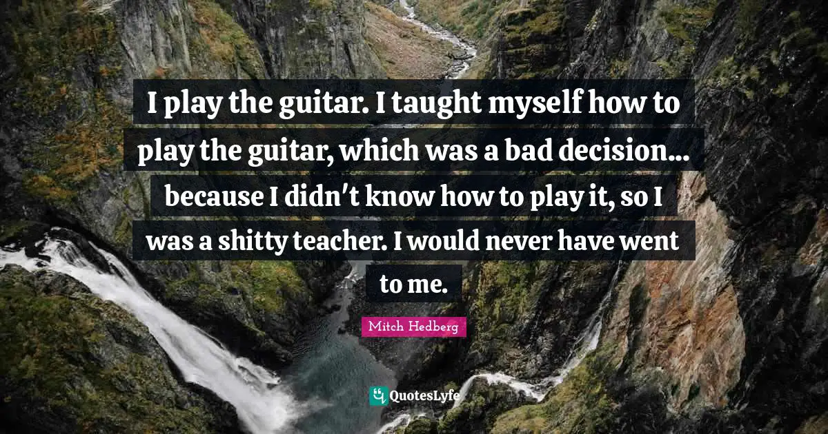 I play the guitar. I taught myself how to play the guitar, which was a bad decision... because I didn't know how to play it, so I was a shitty teacher. I would never have went to me.