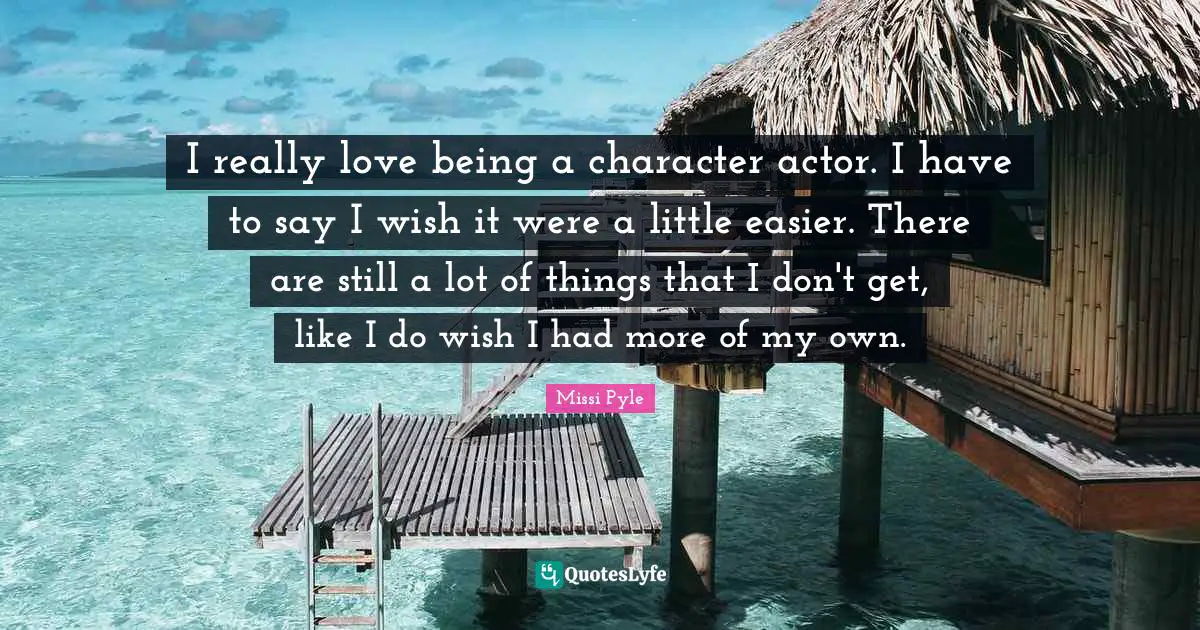 I really love being a character actor. I have to say I wish it were a little easier. There are still a lot of things that I don't get, like I do wish I had more of my own.