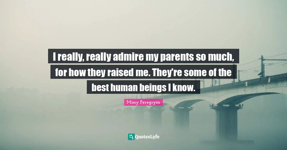 I really, really admire my parents so much, for how they raised me. They're some of the best human beings I know.