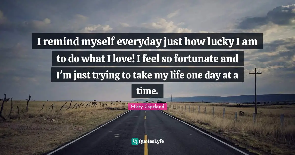 Fortunate Quotes: "I remind myself everyday just how lucky I am to do what I love! I feel so fortunate and I'm just trying to take my life one day at a time."