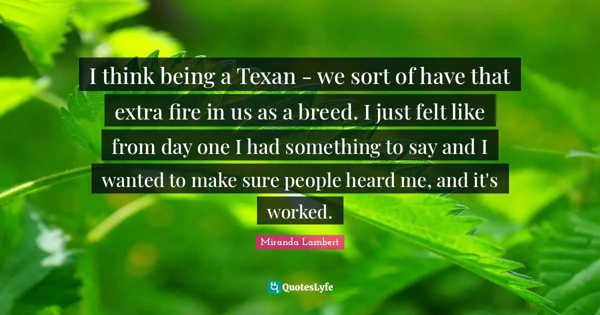 Miranda Lambert Quotes: "I think being a Texan - we sort of have that extra fire in us as a breed. I just felt like from day one I had something to say and I wanted to make sure people heard me, and it's worked."