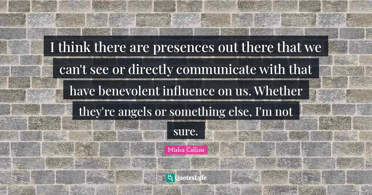 I think there are presences out there that we can't see or directly communicate with that have benevolent influence on us. Whether they're angels or something else, I'm not sure.