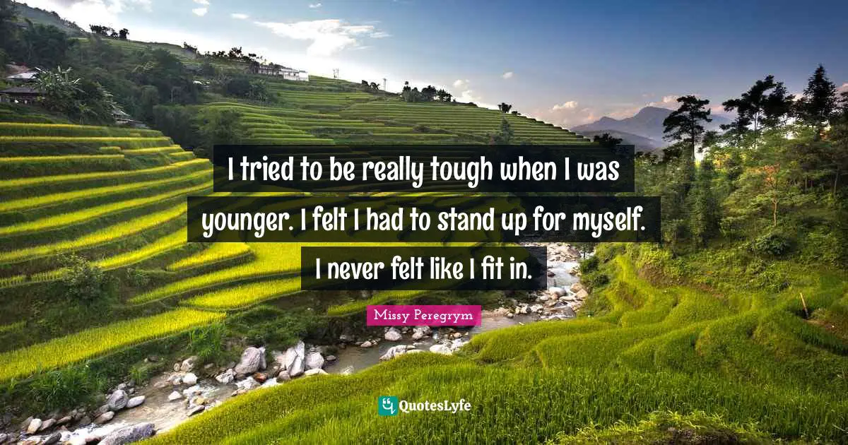 I tried to be really tough when I was younger. I felt I had to stand up for myself. I never felt like I fit in.