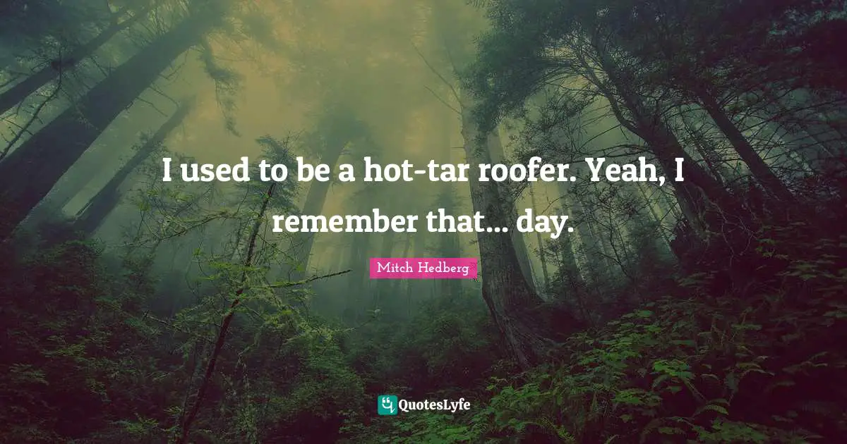 I used to be a hot-tar roofer. Yeah, I remember that... day.